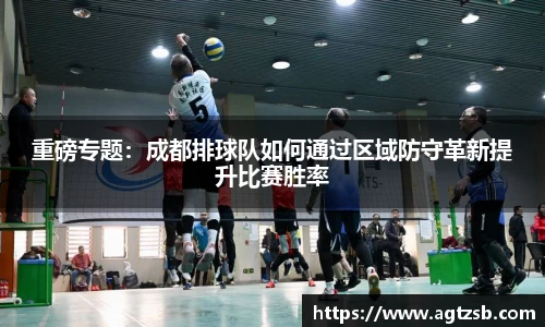重磅专题：成都排球队如何通过区域防守革新提升比赛胜率